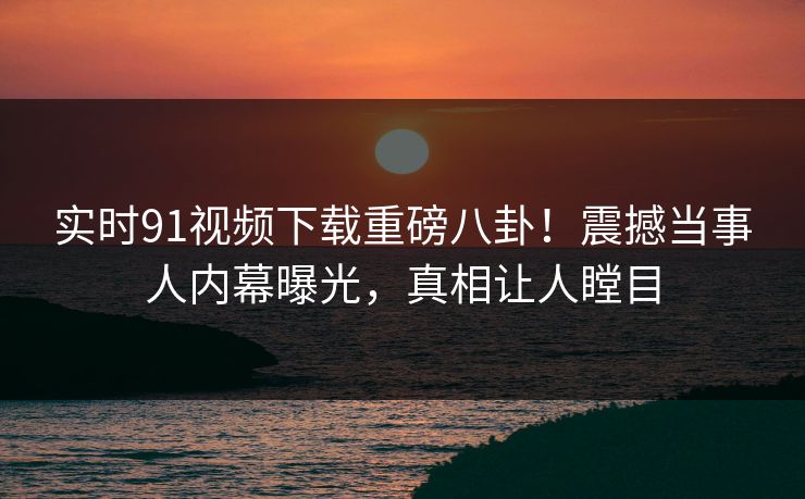 实时91视频下载重磅八卦！震撼当事人内幕曝光，真相让人瞠目