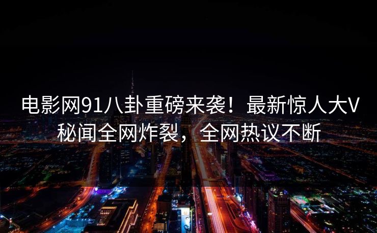 电影网91八卦重磅来袭！最新惊人大V秘闻全网炸裂，全网热议不断