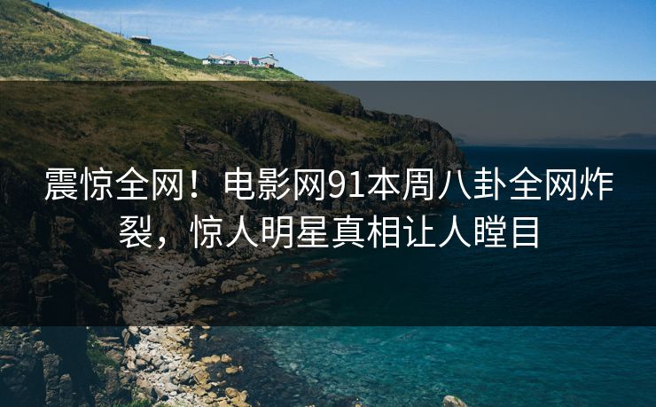震惊全网！电影网91本周八卦全网炸裂，惊人明星真相让人瞠目