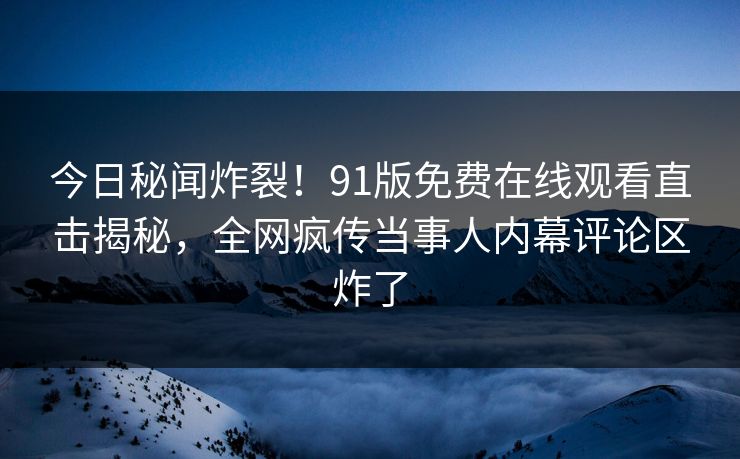 今日秘闻炸裂！91版免费在线观看直击揭秘，全网疯传当事人内幕评论区炸了