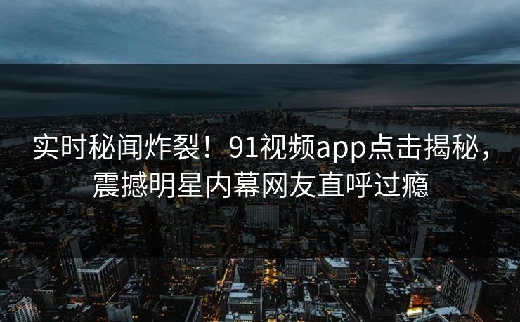实时秘闻炸裂！91视频app点击揭秘，震撼明星内幕网友直呼过瘾