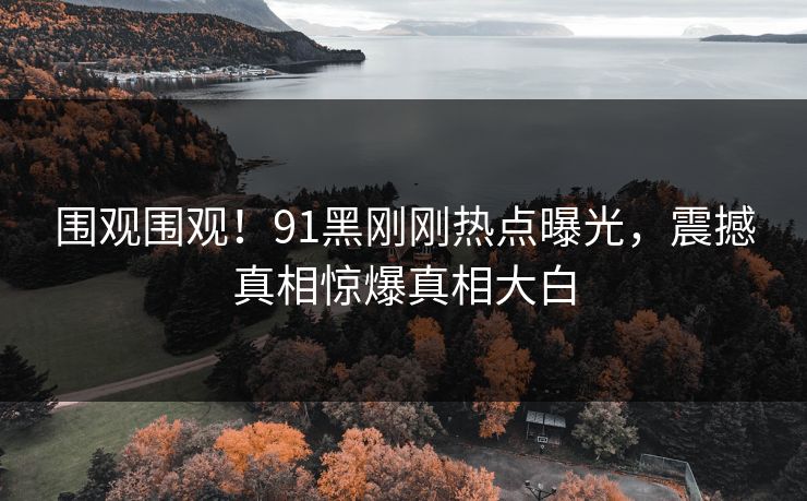 围观围观！91黑刚刚热点曝光，震撼真相惊爆真相大白
