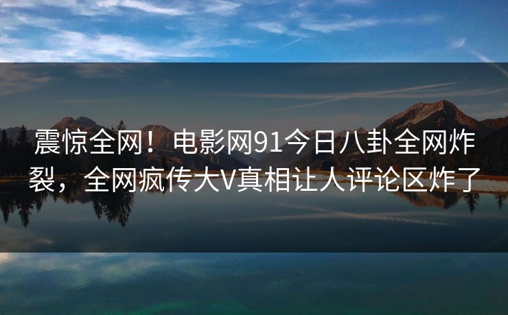 震惊全网！电影网91今日八卦全网炸裂，全网疯传大V真相让人评论区炸了