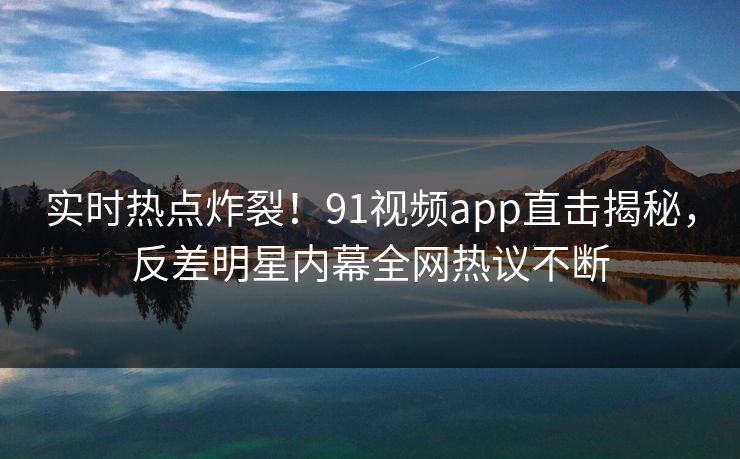 实时热点炸裂！91视频app直击揭秘，反差明星内幕全网热议不断