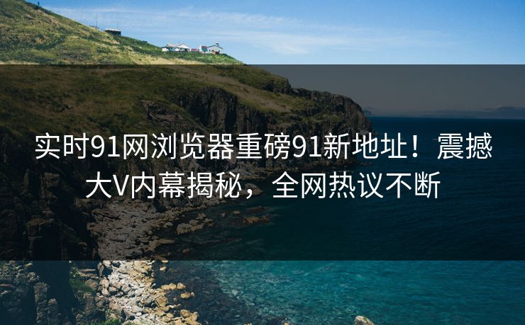 实时91网浏览器重磅91新地址！震撼大V内幕揭秘，全网热议不断