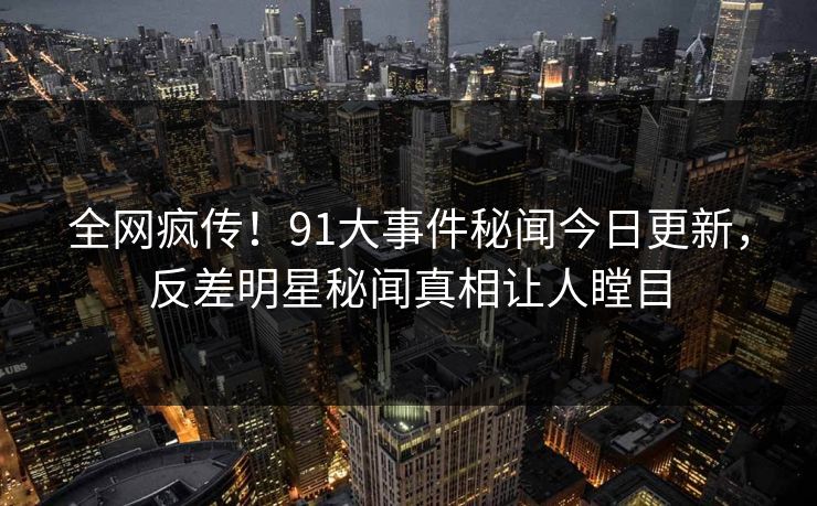 全网疯传！91大事件秘闻今日更新，反差明星秘闻真相让人瞠目