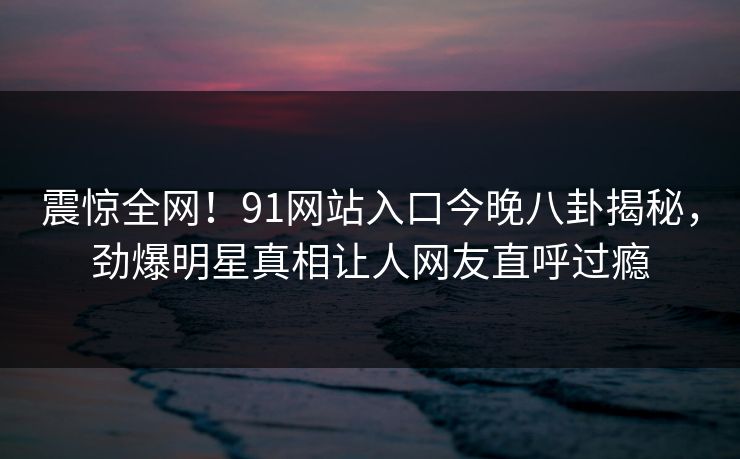 震惊全网！91网站入口今晚八卦揭秘，劲爆明星真相让人网友直呼过瘾