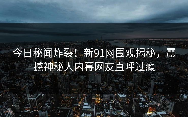今日秘闻炸裂！新91网围观揭秘，震撼神秘人内幕网友直呼过瘾
