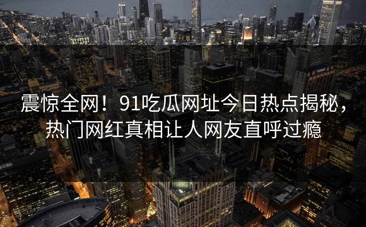 震惊全网！91吃瓜网址今日热点揭秘，热门网红真相让人网友直呼过瘾