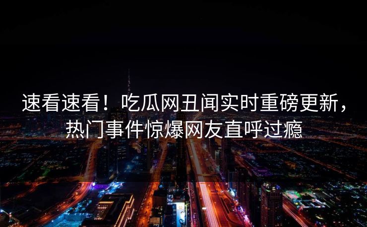 速看速看！吃瓜网丑闻实时重磅更新，热门事件惊爆网友直呼过瘾