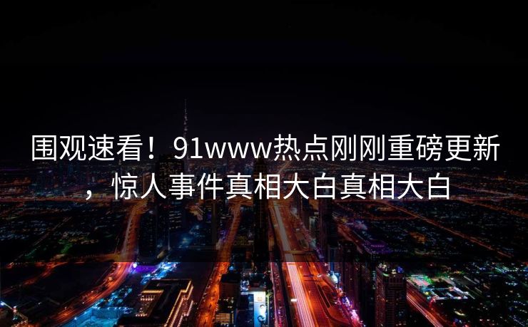 围观速看！91www热点刚刚重磅更新，惊人事件真相大白真相大白