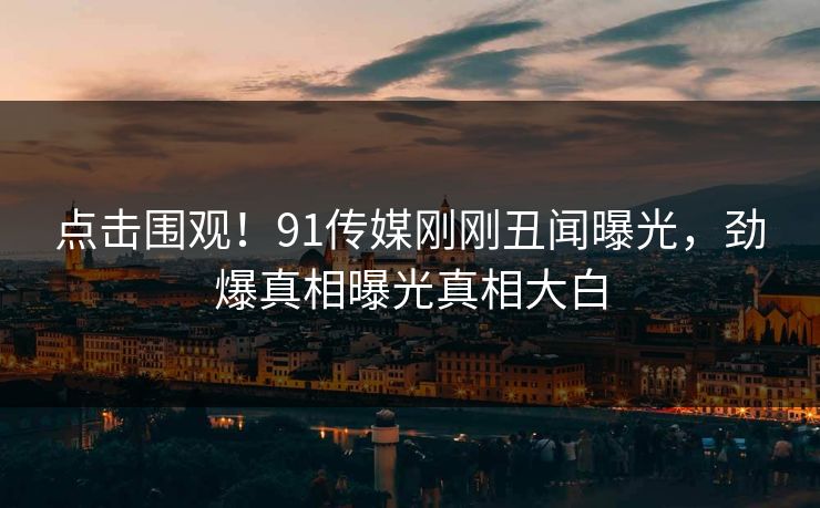 点击围观！91传媒刚刚丑闻曝光，劲爆真相曝光真相大白