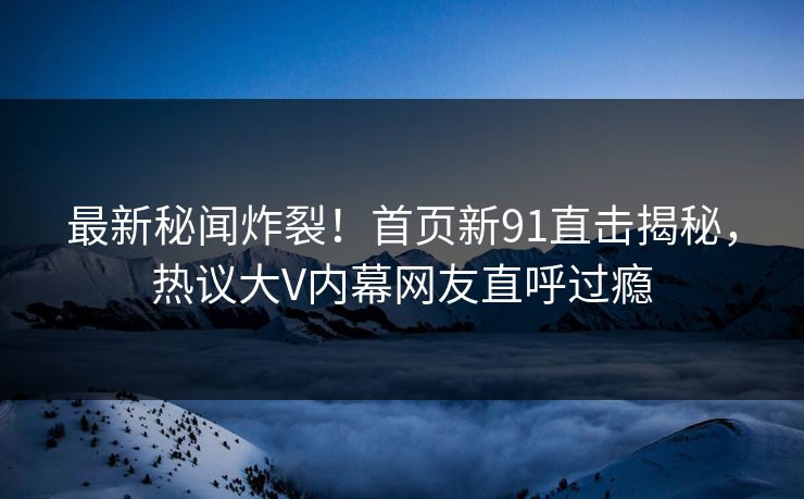 最新秘闻炸裂！首页新91直击揭秘，热议大V内幕网友直呼过瘾