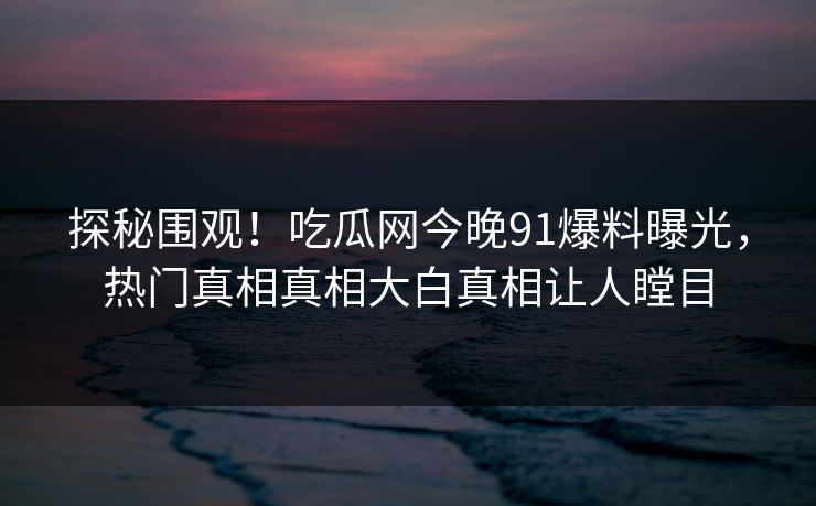探秘围观！吃瓜网今晚91爆料曝光，热门真相真相大白真相让人瞠目