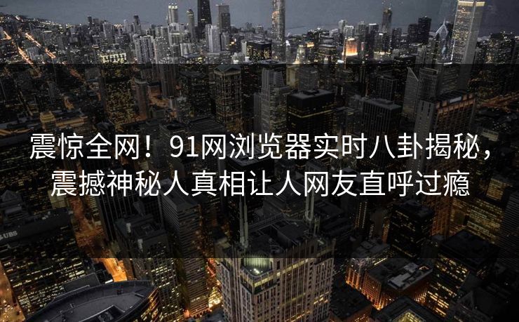 震惊全网！91网浏览器实时八卦揭秘，震撼神秘人真相让人网友直呼过瘾