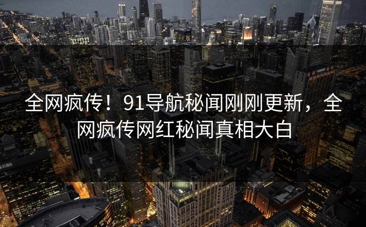 全网疯传！91导航秘闻刚刚更新，全网疯传网红秘闻真相大白