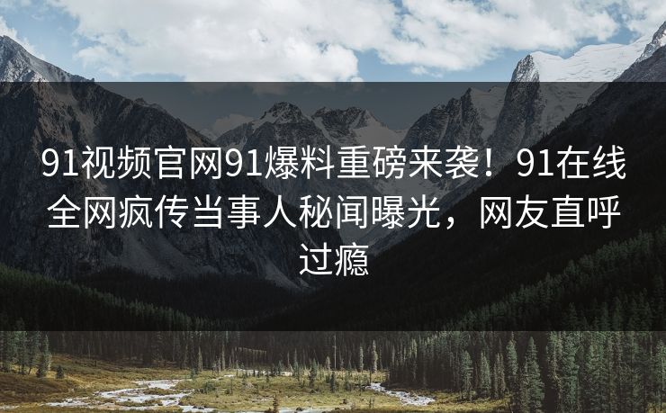 91视频官网91爆料重磅来袭！91在线全网疯传当事人秘闻曝光，网友直呼过瘾