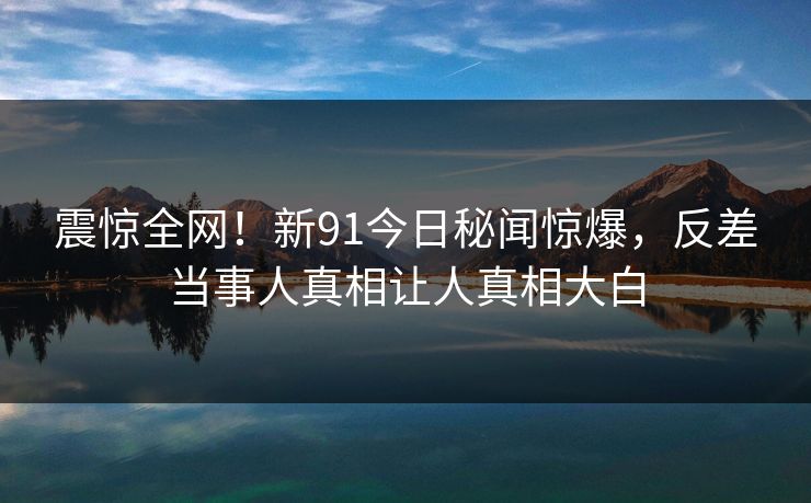 震惊全网！新91今日秘闻惊爆，反差当事人真相让人真相大白