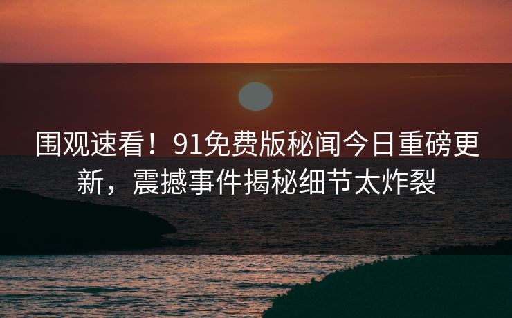 围观速看！91免费版秘闻今日重磅更新，震撼事件揭秘细节太炸裂
