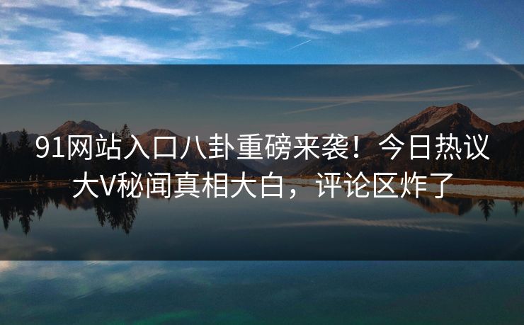 91网站入口八卦重磅来袭！今日热议大V秘闻真相大白，评论区炸了