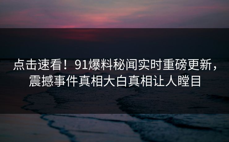 点击速看！91爆料秘闻实时重磅更新，震撼事件真相大白真相让人瞠目