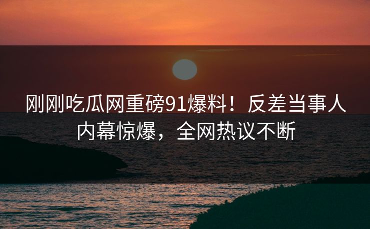 刚刚吃瓜网重磅91爆料！反差当事人内幕惊爆，全网热议不断