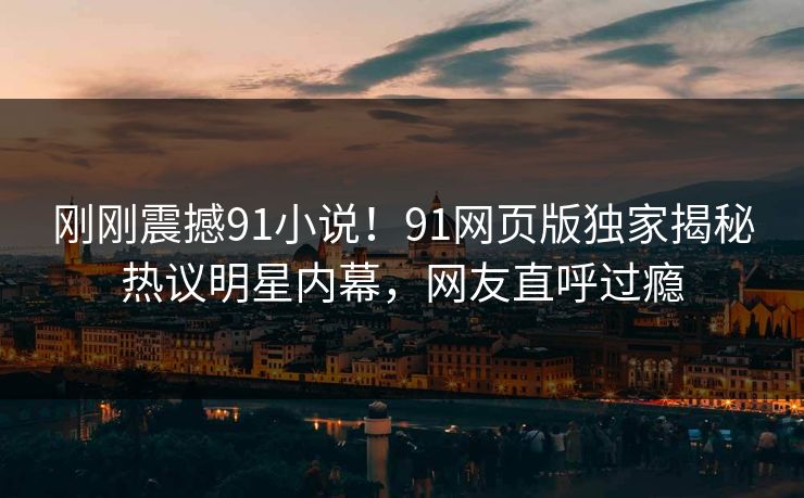刚刚震撼91小说！91网页版独家揭秘热议明星内幕，网友直呼过瘾