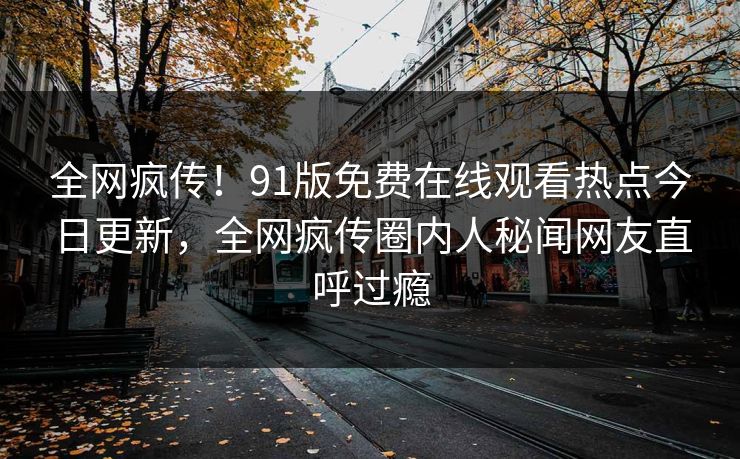 全网疯传！91版免费在线观看热点今日更新，全网疯传圈内人秘闻网友直呼过瘾