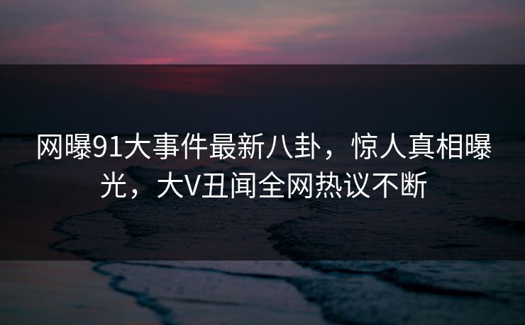 网曝91大事件最新八卦，惊人真相曝光，大V丑闻全网热议不断