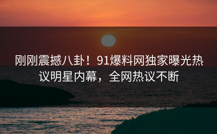 刚刚震撼八卦！91爆料网独家曝光热议明星内幕，全网热议不断