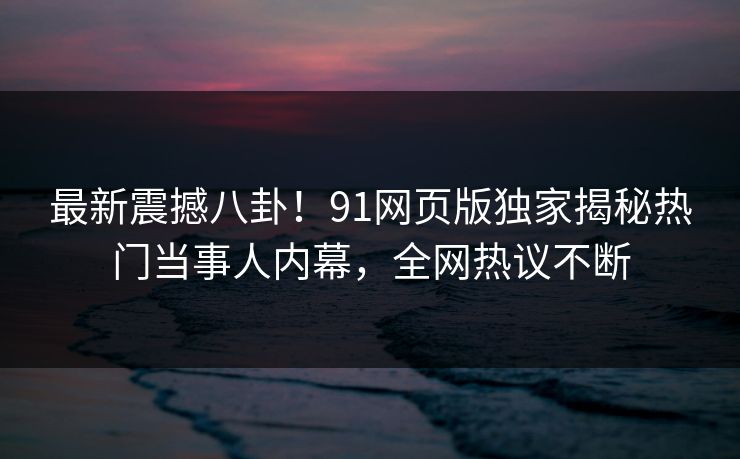 最新震撼八卦！91网页版独家揭秘热门当事人内幕，全网热议不断
