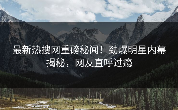 最新热搜网重磅秘闻！劲爆明星内幕揭秘，网友直呼过瘾
