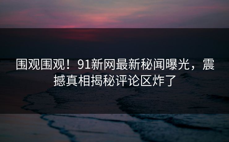围观围观！91新网最新秘闻曝光，震撼真相揭秘评论区炸了