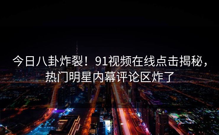 今日八卦炸裂！91视频在线点击揭秘，热门明星内幕评论区炸了