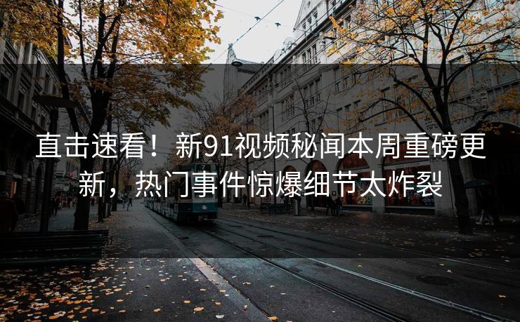 直击速看！新91视频秘闻本周重磅更新，热门事件惊爆细节太炸裂