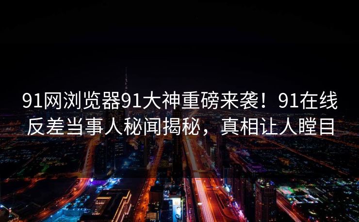 91网浏览器91大神重磅来袭！91在线反差当事人秘闻揭秘，真相让人瞠目
