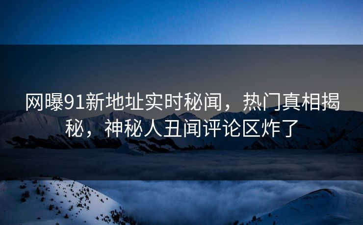 网曝91新地址实时秘闻，热门真相揭秘，神秘人丑闻评论区炸了