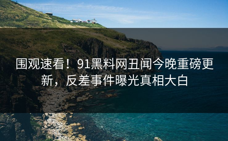围观速看！91黑料网丑闻今晚重磅更新，反差事件曝光真相大白