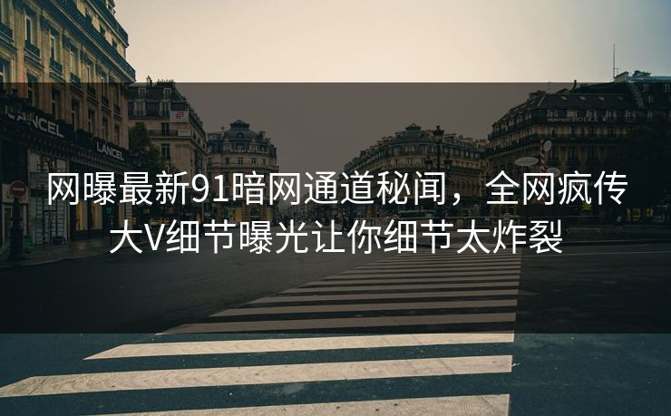 网曝最新91暗网通道秘闻，全网疯传大V细节曝光让你细节太炸裂