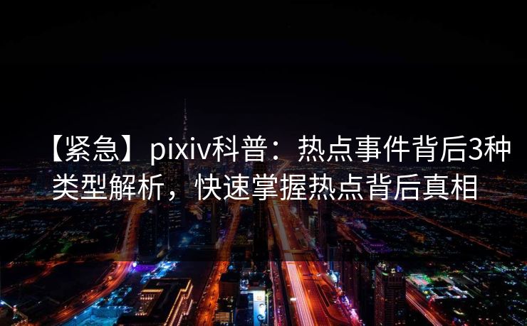 【紧急】pixiv科普：热点事件背后3种类型解析，快速掌握热点背后真相