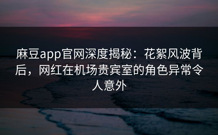麻豆app官网深度揭秘：花絮风波背后，网红在机场贵宾室的角色异常令人意外