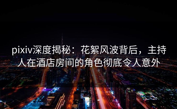 pixiv深度揭秘：花絮风波背后，主持人在酒店房间的角色彻底令人意外