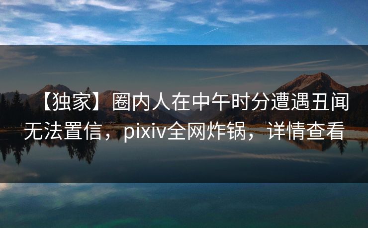 【独家】圈内人在中午时分遭遇丑闻无法置信，pixiv全网炸锅，详情查看