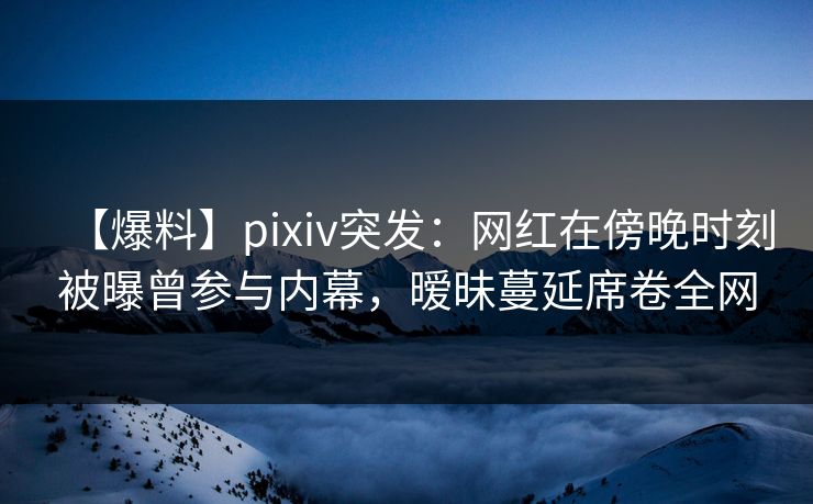 【爆料】pixiv突发：网红在傍晚时刻被曝曾参与内幕，暧昧蔓延席卷全网