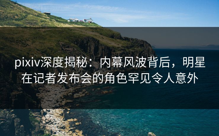 pixiv深度揭秘：内幕风波背后，明星在记者发布会的角色罕见令人意外