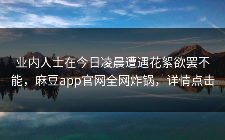 业内人士在今日凌晨遭遇花絮欲罢不能，麻豆app官网全网炸锅，详情点击