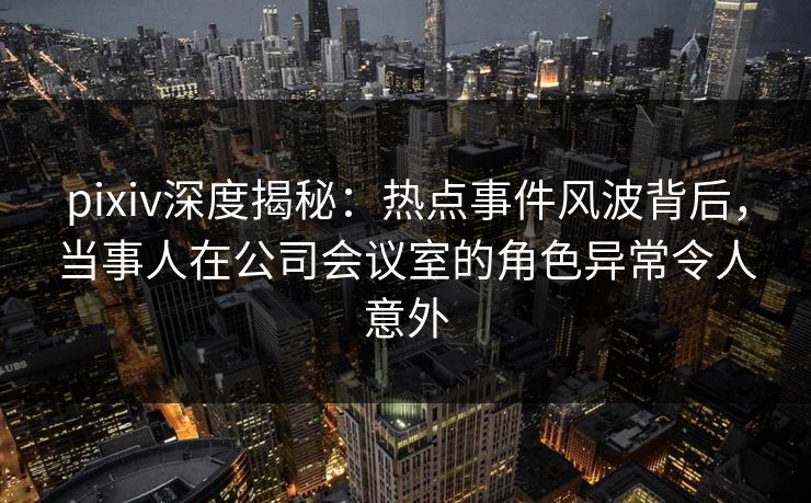 pixiv深度揭秘：热点事件风波背后，当事人在公司会议室的角色异常令人意外