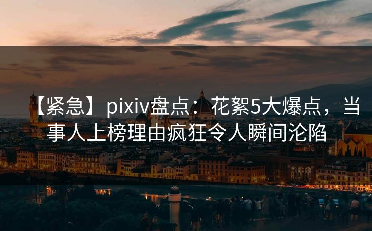【紧急】pixiv盘点：花絮5大爆点，当事人上榜理由疯狂令人瞬间沦陷