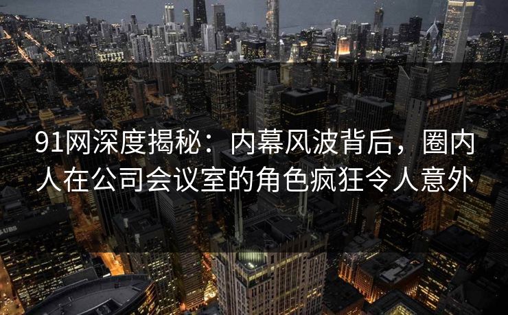 91网深度揭秘：内幕风波背后，圈内人在公司会议室的角色疯狂令人意外