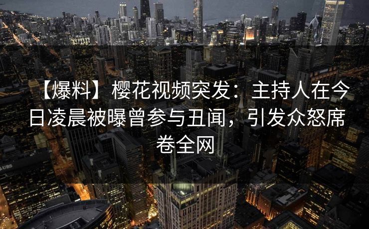 【爆料】樱花视频突发：主持人在今日凌晨被曝曾参与丑闻，引发众怒席卷全网